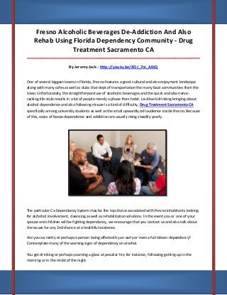 Fresno Alcoholic Beverages De-Addiction And Also
Rehab Using Florida Dependency Community - Drug
Treatment Sacramento CA
_____________________________________________________________________________________

By Jeremy Jack - http://youtu.be/XOJ_7m_A0JQ
One of several biggest towns in Florida, Fresno features a great cultural and also enjoyment landscape
along with many cafes as well as clubs that dept of transportation the many local communities from the
town. Unfortunately, the straightforward use of alcoholic beverages and the quick and also nerveracking life-style results in a lot of people merely a phase from habit. Laid-back drinking bringing about
alcohol dependence and also following misuse is a kind of difficulty, Drug Treatment Sacramento CA
specifically among university students as well as the small upwardly cell audience inside Fresno. Because
of this, cases of booze dependence and addiction are usually rising steadily yearly.

The particular Ca Dependancy System may be the top choice associated with Fresno inhabitants looking
for alchohol involvement, cleansing as well as rehabilitation solutions. In the event you or one of your
spouse and children will be fighting dependancy, we encourage that you contact us and also talk about
the issues for any 2nd chance at a healthful existence.
Are you currently or perhaps a person being affected by an early or even a full-blown dependency?
Contemplate many of the warning signs of dependency on alcohol.
You get drinking or perhaps yearning a glass at peculiar hrs; for instance, following getting up in the
morning or in the midst of the night.

 