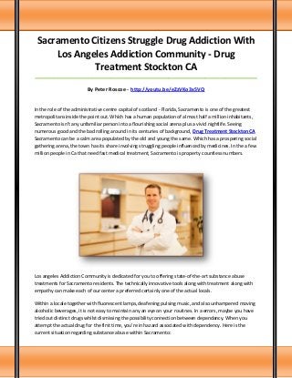 Sacramento Citizens Struggle Drug Addiction With
Los Angeles Addiction Community - Drug
Treatment Stockton CA
_____________________________________________________________________________________

By Peter Roscoe - http://youtu.be/eZzVKo3x5VQ

In the role of the administrative centre capital of scotland - Florida, Sacramento is one of the greatest
metropolitans inside the point out. Which has a human population of almost half a million inhabitants,
Sacramento isn't any unfamiliar person into a flourishing social arena plus a vivid nightlife. Seeing
numerous good and the bad rolling around in its centuries of background, Drug Treatment Stockton CA
Sacramento can be a calm area populated by the old and young the same. Which has a prospering social
gathering arena, the town has its share involving struggling people influenced by medicines. In the a few
million people in Ca that need fast medical treatment, Sacramento is property countless numbers.

Los angeles Addiction Community is dedicated for you to offering state-of-the-art substance abuse
treatments for Sacramento residents. The technically innovative tools along with treatment along with
empathy can make each of our center a preferred certainly one of the actual locals.
Within a locale together with fluorescent lamps, deafening pulsing music, and also unhampered moving
alcoholic beverages, it is not easy to maintain any an eye on your routines. In a errors, maybe you have
tried out distinct drugs whilst dismissing the possibility connection between dependancy. When you
attempt the actual drug for the first time, you're in hazard associated with dependency. Here is the
current situation regarding substance abuse within Sacramento:

 