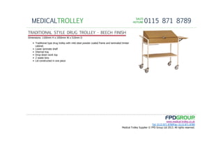 SALESSALESSALESSALES
HOTLINEHOTLINEHOTLINEHOTLINE 0115 871 8789MEDICALTROLLEY
www.medical-trolley.co.uk
Tel: 0115 871 8789Fax: 0115 871 8789
Medical Trolley Supplier © FPD Group Ltd 2013. All rights reserved.
TRADITIONAL STYLE DRUG TROLLEY - BEECH FINISH
Dimensions: 1100mm H x 1050mm W x 510mm D
• Traditional type drug trolley with mild steel powder coated frame and laminated timber
cabinet.
• Lower laminate shelf
• Internal tray
• Drop-down work top
• 2 waste bins
• Lid constructed in one piece
 