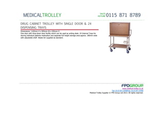 SALESSALESSALESSALES
HOTLINEHOTLINEHOTLINEHOTLINE 0115 871 8789MEDICALTROLLEY
www.medical-trolley.co.uk
Tel: 0115 871 8789Fax: 0115 871 8789
Medical Trolley Supplier © FPD Group Ltd 2013. All rights reserved.
DRUG CABINET TROLLEY WITH SINGLE DOOR & 24
DISPENSING TRAYS
Dimensions: 1165mm H x 905mm W x 595mm D
One door with drop-down door facility which can be used as writing desk. 24 Internal Trays for
storing individual patients medication and separate full height storage area approx. 180mm wide
with adjustable shelf. Waste bin supplied as standard.
 