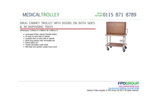 SALESSALESSALESSALES
HOTLINEHOTLINEHOTLINEHOTLINE 0115 871 8789MEDICALTROLLEY
www.medical-trolley.co.uk
Tel: 0115 871 8789Fax: 0115 871 8789
Medical Trolley Supplier © FPD Group Ltd 2013. All rights reserved.
DRUG CABINET TROLLEY WITH DOORS ON BOTH SIDES
& 48 DISPENSING TRAYS
Dimensions: 1140mm H x 900mm W x 590mm D
• Laminated timber cabinet (Double Sided)
• 24 trays on each side of cabinet
• Lockable door on each side of cabinet
• Stock drug section with removable key
• Swivel debris bin
• Timber laminated under shelf
• Mild steel and powder coated frame work
 