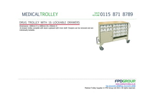 SALESSALESSALESSALES
HOTLINEHOTLINEHOTLINEHOTLINE 0115 871 8789MEDICALTROLLEY
www.medical-trolley.co.uk
Tel: 0115 871 8789Fax: 0115 871 8789
Medical Trolley Supplier © FPD Group Ltd 2013. All rights reserved.
DRUG TROLLEY WITH 16 LOCKABLE DRAWERS
Dimensions: 1000mm H x 1000mm W x 550mm D
16-drawer trolley complete with stock cupboard with inner shelf. Drawers can be removed and are
individually lockable.
 