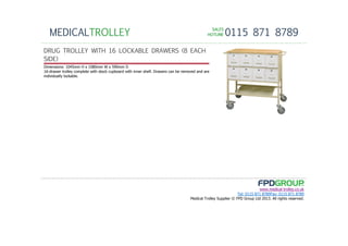 SALESSALESSALESSALES
HOTLINEHOTLINEHOTLINEHOTLINE 0115 871 8789MEDICALTROLLEY
www.medical-trolley.co.uk
Tel: 0115 871 8789Fax: 0115 871 8789
Medical Trolley Supplier © FPD Group Ltd 2013. All rights reserved.
DRUG TROLLEY WITH 16 LOCKABLE DRAWERS (8 EACH
SIDE)
Dimensions: 1045mm H x 1080mm W x 590mm D
16-drawer trolley complete with stock cupboard with inner shelf. Drawers can be removed and are
individually lockable.
 