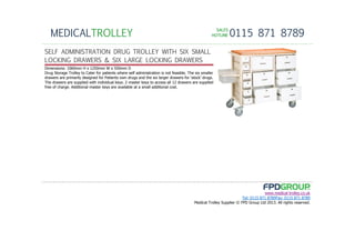 SALESSALESSALESSALES
HOTLINEHOTLINEHOTLINEHOTLINE 0115 871 8789MEDICALTROLLEY
www.medical-trolley.co.uk
Tel: 0115 871 8789Fax: 0115 871 8789
Medical Trolley Supplier © FPD Group Ltd 2013. All rights reserved.
SELF ADMINISTRATION DRUG TROLLEY WITH SIX SMALL
LOCKING DRAWERS & SIX LARGE LOCKING DRAWERS
Dimensions: 1060mm H x 1250mm W x 550mm D
Drug Storage Trolley to Cater for patients where self administration is not feasible. The six smaller
drawers are primarily designed for Patients own drugs and the six larger drawers for ‘stock’ drugs.
The drawers are supplied with individual keys. 2 master keys to access all 12 drawers are supplied
free of charge. Additional master keys are available at a small additional cost.
 