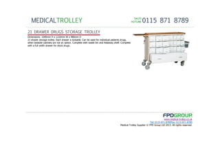 SALESSALESSALESSALES
HOTLINEHOTLINEHOTLINEHOTLINE 0115 871 8789MEDICALTROLLEY
www.medical-trolley.co.uk
Tel: 0115 871 8789Fax: 0115 871 8789
Medical Trolley Supplier © FPD Group Ltd 2013. All rights reserved.
21 DRAWER DRUGS STORAGE TROLLEY
Dimensions: 1040mm H x 1220mm W x 480mm D
21 drawer storage trolley. Each drawer is lockable. Can be used for individual patients drugs,
when bedside cabinets are not an option. Complete with waste bin and foldaway shelf. Complete
with a full width drawer for stock drugs.
 