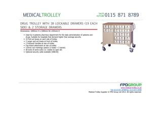 SALESSALESSALESSALES
HOTLINEHOTLINEHOTLINEHOTLINE 0115 871 8789MEDICALTROLLEY
www.medical-trolley.co.uk
Tel: 0115 871 8789Fax: 0115 871 8789
Medical Trolley Supplier © FPD Group Ltd 2013. All rights reserved.
DRUG TROLLEY WITH 38 LOCKABLE DRAWERS (19 EACH
SIDE) & 2 STORAGE DRAWERS
Dimensions: 1000mm H x 1000mm W x 655mm D
• Used by in-patients pharmacy department for the daily administration of patients own
drugs. Suitable for hospitals that demand higher than average security.
• 19 Pull out boxes on each side of trolley
• 2 Larger pull out boxes at front of trolley
• 2 Pull/push handles at rear of trolley
• Clip-board attachment at rear of trolley
• 125mm non-markings castors (2 brake + 2 swivel)
• All locks of same suite (i.e. master to open all)
• Optional security cable available (SRB/30)
 