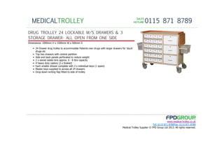 SALESSALESSALESSALES
HOTLINEHOTLINEHOTLINEHOTLINE 0115 871 8789MEDICALTROLLEY
www.medical-trolley.co.uk
Tel: 0115 871 8789Fax: 0115 871 8789
Medical Trolley Supplier © FPD Group Ltd 2013. All rights reserved.
DRUG TROLLEY 24 LOCKABLE M/S DRAWERS & 3
STORAGE DRAWER- ALL OPEN FROM ONE SIDE
Dimensions: 1000mm H x 1500mm W x 500mm D
• 24 Drawer drug trolley to accommodate Patients own drugs with larger drawers for 'stock'
drugs etc
• Top two drawers with central partition
• Side and back panels perforated to reduce weight
• 2 x swivel waste bins approx. 6 - 8 litre capacity
• 4 heavy duty castors (2 x braked)
• Each smaller drawer complete with 2 x individual keys (1 spare)
• Master keys supplied to access all 24 drawers
• Drop-down writing flap fitted to side of trolley
 
