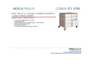 SALESSALESSALESSALES
HOTLINEHOTLINEHOTLINEHOTLINE 0115 871 8789MEDICALTROLLEY
www.medical-trolley.co.uk
Tel: 0115 871 8789Fax: 0115 871 8789
Medical Trolley Supplier © FPD Group Ltd 2013. All rights reserved.
DRUG TROLLEY 24 LOCKABLE ALLIMINUIM DRAWERS &
1 LARGE STORAGE DRAWER
Dimensions: 1150mm H x 1100mm W x 750mm D
• 12 aluminium lockable boxes on each side.
• Large storage drawer
• Push/pull handle on each end situated approx. 1 metre from floor
• Beech laminated timber work top
• External plastic swivel bin
• 4 x 125mm non-marking swivel wheels (2 braked)
 