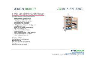 SALESSALESSALESSALES
HOTLINEHOTLINEHOTLINEHOTLINE 0115 871 8789MEDICALTROLLEY
www.medical-trolley.co.uk
Tel: 0115 871 8789Fax: 0115 871 8789
Medical Trolley Supplier © FPD Group Ltd 2013. All rights reserved.
6 RACK MDS ADMINISTRATION TROLLEY
8oz Cup Dispenser (excluding cups)
Additional Door Key
Steel (Door Mounted) Locking Cabinet
Security Leash
Additional 2.5Ltr Bin and Bracket
AVAILABLE OPTIONS
Dimensions: 1090mm H x 620mm W x 540mm D
• Pull-out shelves with finger recess
• Location channel for holding racks
• Pull-out work surface with rack clip
• Adjustable height door shelves
• Locking door with folding key
• Integrated cup, pill cup and water jug recess
• Integrated pen recess
• Push and pull handle, bin and medi-rail
• All-round protective rail
• Twin wheel front braked castors
• 3 pull-out shelves
• Each shelf accomodates 2 blister pack racks
• Three adjustable height door shelves
• Shelf for patients record file
 