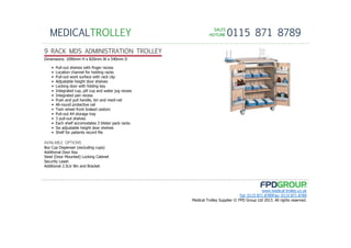 SALESSALESSALESSALES
HOTLINEHOTLINEHOTLINEHOTLINE 0115 871 8789MEDICALTROLLEY
www.medical-trolley.co.uk
Tel: 0115 871 8789Fax: 0115 871 8789
Medical Trolley Supplier © FPD Group Ltd 2013. All rights reserved.
9 RACK MDS ADMINISTRATION TROLLEY
8oz Cup Dispenser (excluding cups)
Additional Door Key
Steel (Door Mounted) Locking Cabinet
Security Leash
Additional 2.5Ltr Bin and Bracket
AVAILABLE OPTIONS
Dimensions: 1090mm H x 820mm W x 540mm D
• Pull-out shelves with finger recess
• Location channel for holding racks
• Pull-out work surface with rack clip
• Adjustable height door shelves
• Locking door with folding key
• Integrated cup, pill cup and water jug recess
• Integrated pen recess
• Push and pull handle, bin and medi-rail
• All-round protective rail
• Twin wheel front braked castors
• Pull-out A4 storage tray
• 3 pull-out shelves
• Each shelf accomodates 3 blister pack racks
• Six adjustable height door shelves
• Shelf for patients record file
 