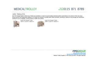 SALESSALESSALESSALES
HOTLINEHOTLINEHOTLINEHOTLINE 0115 871 8789MEDICALTROLLEY
www.medical-trolley.co.uk
Tel: 0115 871 8789Fax: 0115 871 8789
Medical Trolley Supplier © FPD Group Ltd 2013. All rights reserved.
UDS TROLLEYS
Our Unit Dosage System (UDS) Drug Trolleys are available in 2 sizes to accommodate individual patient prescriptions to be stored in their own trays.
Strong, secure and hygienically designed, our trolleys are finished in durable beech effect laminate, providing an optimum drug storage and distribution
solution for use in hospitals, nursing homes or health care centres.
Small Unit Dosage Trolley
1090 H x 620 W x 540mm D
Large Unit Dosage Trolley
1090 H x 820 W x 540mm D
 