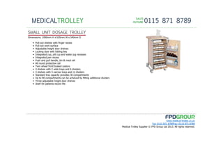 SALESSALESSALESSALES
HOTLINEHOTLINEHOTLINEHOTLINE 0115 871 8789MEDICALTROLLEY
www.medical-trolley.co.uk
Tel: 0115 871 8789Fax: 0115 871 8789
Medical Trolley Supplier © FPD Group Ltd 2013. All rights reserved.
SMALL UNIT DOSAGE TROLLEY
Dimensions: 1090mm H x 620mm W x 540mm D
• Pull-out shelves with finger recess
• Pull-out work surface
• Adjustable height door shelves
• Locking door with folding key
• Integrated cup, pill cup and water jug recesses
• Integrated pen recess
• Push and pull handle, bin & medi rail
• All round protective rail
• Twin wheel front braked castors
• 3 shelves with 2 wide trays and 6 dividers
• 3 shelves with 4 narrow trays and 12 dividers
• Standard tray capacity provides 36 compartments
• Up to 90 compartments can be acheived by fitting additional dividers
• Three adjustable height door shelves
• Shelf for patients record file
 