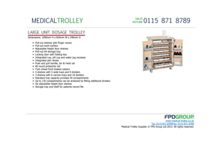 SALESSALESSALESSALES
HOTLINEHOTLINEHOTLINEHOTLINE 0115 871 8789MEDICALTROLLEY
www.medical-trolley.co.uk
Tel: 0115 871 8789Fax: 0115 871 8789
Medical Trolley Supplier © FPD Group Ltd 2013. All rights reserved.
LARGE UNIT DOSAGE TROLLEY
Dimensions: 1090mm H x 820mm W x 540mm D
• Pull-out shelves with finger recess
• Pull-out work surface
• Adjustable height door shelves
• Pull-out A4 storage tray
• Locking door with folding key
• Integrated cup, pill cup and water jug recesses
• Integrated pen recess
• Push and pull handle, bin & medi rail
• All round protective rail
• Twin wheel front braked castors
• 3 shelves with 3 wide trays and 9 dividers
• 3 shelves with 6 narrow trays and 18 dividers
• Standard tray capacity provides 54 compartments
• Up to 135 compartments can be acheived by fitting additional dividers
• Six adjustable height door shelves
• Storage tray and shelf for patients record file
 