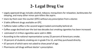 2- Legal Drug Use
• Legaly approved drugs includes alcohol, tobacco, tranquilizers for relaxation, barbiturates for
sleeping, and many other minor pain-killers like asprin.
• Users by them over the counter (OTC) without any prescription from a doctor.
• 3 lakhs different drugs available on OTC.
• Caffeine laden coffee is the second largest traded commodity behind oil.
• Coffee usage declined over the last two decades but smoking cigarettes has been increased.
• estimated 5.5 trillion cigarettes were sold in 2002.
• According to the national representative survey 23 percent of Americans smoke.
• 19 percent of students smoking are in grade 9 to 12, and they purchased directly.
• 67 percent of which were not asked to show proof of age.
• Pharmacies sell drugs without doctor`s prescription.
 