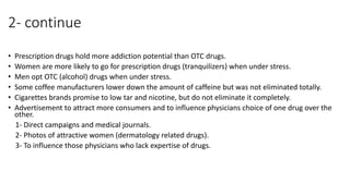 2- continue
• Prescription drugs hold more addiction potential than OTC drugs.
• Women are more likely to go for prescription drugs (tranquilizers) when under stress.
• Men opt OTC (alcohol) drugs when under stress.
• Some coffee manufacturers lower down the amount of caffeine but was not eliminated totally.
• Cigarettes brands promise to low tar and nicotine, but do not eliminate it completely.
• Advertisement to attract more consumers and to influence physicians choice of one drug over the
other.
1- Direct campaigns and medical journals.
2- Photos of attractive women (dermatology related drugs).
3- To influence those physicians who lack expertise of drugs.
 