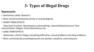 3- Types of illegal Drugs
Depressants
• Sometimes called “downers”.
• Mute mental and physical activity in varying degrees.
• SHORT-TERM EFFECTS
Slow brain function, Slowed pulse and breathing, Lowered blood pressure, Poor
concentration, Fatigue, Visual disturbances etc.
• LONG-TERM EFFECTS
depression, chronic fatigue, breathing difficulties, sexual problems and sleep problems
• More commonly discussed depressants are alcohol, morphine, and marijuana.
 