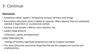 3- Continue
Stimulants
• Sometimes called “uppers,” temporarily increase alertness and energy.
• Prescription stimulants come in tablets or capsules. When abused, they are swallowed,
injected in liquid form or crushed and snorted.
• Cocaine, crack cocaine, Caffeine, Coca, Nicotine, Tea.
• SHORT-TERM EFFECTS
Exhaustion, apathy and depression.
LONG-TERM EFFECTS
Feelings of hostility, high body temperatures and an irregular heartbeat.
• The most commonly used street drugs that fall into this category are cocaine and
amphetamines.
 