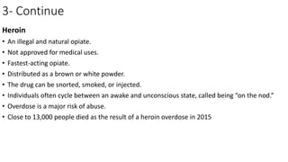 3- Continue
Heroin
• An illegal and natural opiate.
• Not approved for medical uses.
• Fastest-acting opiate.
• Distributed as a brown or white powder.
• The drug can be snorted, smoked, or injected.
• Individuals often cycle between an awake and unconscious state, called being “on the nod.”
• Overdose is a major risk of abuse.
• Close to 13,000 people died as the result of a heroin overdose in 2015
 