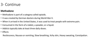 3- Continue
Methadone
• Methadone is part of a category called opioids.
• It was created by German doctors during World War II.
• When it arrived in the United States, it was used to treat people with extreme pain.
• Consumed in the form of a tablet, a powder, or a liquid.
• Addicts typically take at-least three daily doses.
• Effects
Restlessness, Nausea or vomiting, Slow breathing, Itchy skin, Heavy sweating, Constipation.
 