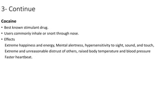 3- Continue
Cocaine
• Best known stimulant drug.
• Users commonly inhale or snort through nose.
• Effects
Extreme happiness and energy, Mental alertness, hypersensitivity to sight, sound, and touch,
Extreme and unreasonable distrust of others, raised body temperature and blood pressure
Faster heartbeat.
 