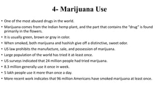 4- Marijuana Use
• One of the most abused drugs in the world.
• Marijuana comes from the Indian hemp plant, and the part that contains the “drug” is found
primarily in the flowers.
• It is usually green, brown or gray in color.
• When smoked, both marijuana and hashish give off a distinctive, sweet odor.
• US law prohibits the manufacture, sale, and possession of marijuana.
• Large population of the world has tried it at-least once.
• US surveys indicated that 24 million people had tried marijuana.
• 8.3 million generally use it once in week.
• 5 lakh people use it more than once a day.
• More recent work indicates that 96 million Americans have smoked marijuana at least once.
 