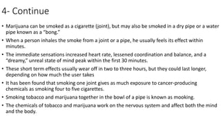 4- Continue
• Marijuana can be smoked as a cigarette (joint), but may also be smoked in a dry pipe or a water
pipe known as a “bong.”
• When a person inhales the smoke from a joint or a pipe, he usually feels its effect within
minutes.
• The immediate sensations increased heart rate, lessened coordination and balance, and a
“dreamy,” unreal state of mind peak within the first 30 minutes.
• These short term effects usually wear off in two to three hours, but they could last longer,
depending on how much the user takes
• It has been found that smoking one joint gives as much exposure to cancer-producing
chemicals as smoking four to five cigarettes.
• Smoking tobacco and marijuana together in the bowl of a pipe is known as mooking.
• The chemicals of tobacco and marijuana work on the nervous system and affect both the mind
and the body.
 