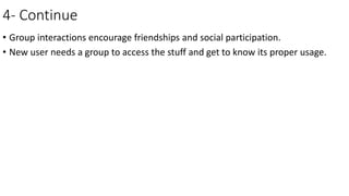 4- Continue
• Group interactions encourage friendships and social participation.
• New user needs a group to access the stuff and get to know its proper usage.
 