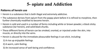 5- opiate and Addiction
Patterns of heroin use
• Heroin is a substance that is both illegal and extremely addictive.
• The substance derives from opium from the poppy plant before it is refined to morphine, then
further chemically modified to become heroin.
• Heroin is sold and used in a number of forms including white or brown powder, a black sticky
substance (tar heroin), and solid black chunks.
• These different forms of heroin can be smoked, snorted, or injected under the skin, into
muscle, or directly into the veins.
• Heroin is abused for the immediate pleasurable feelings it can elicit, including:
1) A rise up enjoyable feelings
2) A warm, calm feeling.
3) An increased sense of well-being and confidence.
 
