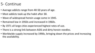 5- Continue
• Average addicts range from 40-50 years of age.
• Most addicts took up the habit after 30.
• Wave of widespread heroin usage came in 1945.
• Remained low in 1950s and increased in 1960s.
• By 1971 all large cities experienced highest rates of use.
• There is a strong link between AIDS and dirty heroin needles.
• Worldwide supply increased by 1990s, bringing down the prices and increasing
the availability.
 