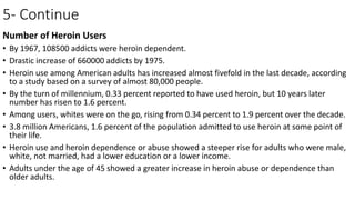 5- Continue
Number of Heroin Users
• By 1967, 108500 addicts were heroin dependent.
• Drastic increase of 660000 addicts by 1975.
• Heroin use among American adults has increased almost fivefold in the last decade, according
to a study based on a survey of almost 80,000 people.
• By the turn of millennium, 0.33 percent reported to have used heroin, but 10 years later
number has risen to 1.6 percent.
• Among users, whites were on the go, rising from 0.34 percent to 1.9 percent over the decade.
• 3.8 million Americans, 1.6 percent of the population admitted to use heroin at some point of
their life.
• Heroin use and heroin dependence or abuse showed a steeper rise for adults who were male,
white, not married, had a lower education or a lower income.
• Adults under the age of 45 showed a greater increase in heroin abuse or dependence than
older adults.
 