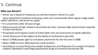 5- Continue
Who use Heroin?
• Heroin use is based on frequency use and the context in which it is used.
Some experiment it without continuing, some use it occasionally. More regular usage needs
addict subculture, and access to supply.
• It is uncommon under 20 years of age.
• National survey of high schools in found that less than 1 percent high school seniors reported
to have tried heroin.
• Young black and Hispanics males of urban lower class are more prone to opiate addiction.
• nearly 30 percent of the addict are the blacks of northeastern part USA.
• About 114000 people aged 12 and above used heroin for the first time in 2008.
• About 12000 (3 every 100) physicians used narcotics.
• According to a survey 59 percent sample of physicians and 78 percent of a sample of medical
students admitted to used illegal psychoactive drugs at sometime during their life.
 