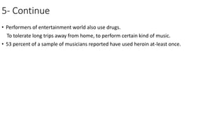5- Continue
• Performers of entertainment world also use drugs.
To tolerate long trips away from home, to perform certain kind of music.
• 53 percent of a sample of musicians reported have used heroin at-least once.
 