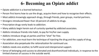 6- Becoming an Opiate addict
• Opiate addiction is a learned behaviour.
• Person first learns how to use the drugs, acquire them and how to recognize their effects.
• Most addicts knowingly approach drugs, through friends, peer groups, marital partners.
• Strangers introduced fewer than 10 percent of addicts to drugs.
• Prescription drugs rarely leads to addiction.
• Many addicts begin heroin out of curiosity sparked by addicted associates.
• Addicts introduce friends into habit, to pay for his/her own supply.
• Addicts introduce drugs at parties and first “shot” for free.
• For addiction, one must learn the technique of injecting the drug and the supply of drug.
• Association also perpetuate the rationalization for continued use.
• Addicts needs one another, to fulfill social and interpersonal support.
• Sense of belonging and success to alienated and disenfranchised individuals, in response to the
limited chances of success in the outside world.
 