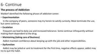 6- Continue
The process of Addiction
Waldorf identified the following phases of addiction career.
• Experimentation
In the company of peers, someone may try heroin to satisfy curiosity. Most terminate the use,
but some continue.
• Escalation
Frequent use lead to daily use and increased tolerance. Some continue infrequently without
making them dependent to the drug.
• Maintaining (taking care of Business)
Addict maintain confidence about keeping up with the job and other responsibilities.
• Dysfunction
Addict may be jailed or sent to treatment for the first time, negative effects appear, addict may
try to quit the habit.
 