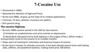 7-Cocaine Use
• Discovered in 1800s.
• Attracted the attention of Sigmund Freud.
• By the end 1880s, all gave up the hope of its medical applications.
• Criminals, TV stars, athletes, musicians are addicts.
• Rich persons drug.
The cocaine Highway
• By early 1980s cocaine spread in the USA for two reasons:
1) limitation on amphetamines and strict controls on depressants.
2) World Bank allocated fund to built highway in the jungles of Peru. Which made a
transportation route to link cocaine to its suitable markets.
• Major point of meeting for Colombian and American buyers of cocaine.
• By the time it reaches its ultimate consumer, it has been diluted several times with baking
soda, caffeine, and powdered laxatives, making street prize 100 dollars.
 