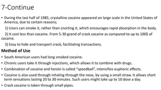 7-Continue
• During the last half of 1985, crystalline cocaine appeared on large scale in the United States of
America, due to certain reasons;
1) Users can smoke it, rather than snorting it, which encourages rapid absorption in the body.
2) It cost less than cocaine. From 5-30 grand of crack cocaine as compared to up to 100$ of
cocaine.
3) Easy to hide and transport crack, facilitating transactions.
Method of Use
• South American users had long smoked cocaine.
• Chronic users take it through injections, which allows it to combine with drugs.
• Combination of cocaine and heroin is called “speedball”, intensifies euphoric effects.
• Cocaine is also used through inhaling through the nose, by using a small straw. It allows short
term sensations lasting 20 to 30 minutes. Such users might take up to 10 dose a day.
• Crack cocaine is taken through small pipes.
 