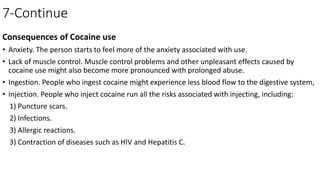 7-Continue
Consequences of Cocaine use
• Anxiety. The person starts to feel more of the anxiety associated with use.
• Lack of muscle control. Muscle control problems and other unpleasant effects caused by
cocaine use might also become more pronounced with prolonged abuse.
• Ingestion. People who ingest cocaine might experience less blood flow to the digestive system,
• Injection. People who inject cocaine run all the risks associated with injecting, including:
1) Puncture scars.
2) Infections.
3) Allergic reactions.
3) Contraction of diseases such as HIV and Hepatitis C.
 