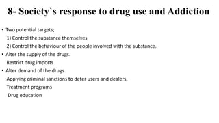8- Society`s response to drug use and Addiction
• Two potential targets;
1) Control the substance themselves
2) Control the behaviour of the people involved with the substance.
• Alter the supply of the drugs.
Restrict drug imports
• Alter demand of the drugs.
Applying criminal sanctions to deter users and dealers.
Treatment programs
Drug education
 