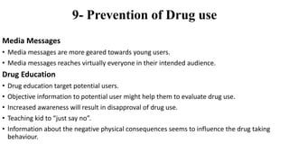 9- Prevention of Drug use
Media Messages
• Media messages are more geared towards young users.
• Media messages reaches virtually everyone in their intended audience.
Drug Education
• Drug education target potential users.
• Objective information to potential user might help them to evaluate drug use.
• Increased awareness will result in disapproval of drug use.
• Teaching kid to “just say no”.
• Information about the negative physical consequences seems to influence the drug taking
behaviour.
 