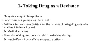 1- Taking Drug as a Deviance
• Many view drugs to be a problem
• Some consider it pleasant and beneficial
• Not the effects or characteristics but the purpose of taking drugs consider
whether it is deviant or not.
Ex. Medical purposes
• Physicality of drugs too do not explain the deviant identity.
Ex. Heroin-Deviant but caffeine escapes that stigma.
 