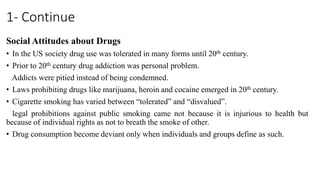 1- Continue
Social Attitudes about Drugs
• In the US society drug use was tolerated in many forms until 20th century.
• Prior to 20th century drug addiction was personal problem.
Addicts were pitied instead of being condemned.
• Laws prohibiting drugs like marijuana, heroin and cocaine emerged in 20th century.
• Cigarette smoking has varied between “tolerated” and “disvalued”.
legal prohibitions against public smoking came not because it is injurious to health but
because of individual rights as not to breath the smoke of other.
• Drug consumption become deviant only when individuals and groups define as such.
 