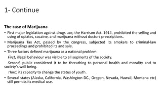 1- Continue
The case of Marijuana
• First major legislation against drugs use, the Harrison Act. 1914, prohibited the selling and
using of opiates, cocaine, and marijuana without doctors prescriptions.
• Marijuana Tax Act, passed by the congress, subjected its smokers to criminal-law
proceedings and prohibited its and sale.
• Three factors defined marijuana as a national problem:
First, illegal behaviour was visible to all segments of the society.
Second, public considered it to be threathing to personal health and morality and to
society`s well being.
Third, its capacity to change the status of youth.
• Several states (Alaska, California, Washington DC., Oregon, Nevada, Hawaii, Montana etc)
still permits its medical use.
 