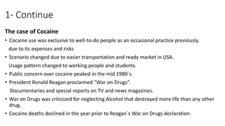 1- Continue
The case of Cocaine
• Cocaine use was exclusive to well-to-do people as an occasional practice previously.
due to its expenses and risks
• Scenario changed due to easier transportation and ready market in USA.
Usage pattern changed to working people and students.
• Public concern over cocaine peaked in the mid 1980`s.
• President Ronald Reagan proclaimed “War on Drugs”.
Documentaries and special reports on TV and news magazines.
• War on Drugs was criticized for neglecting Alcohol that destroyed more life than any other
drug.
• Cocaine deaths declined in the year prior to Reagan`s War on Drugs declaration.
 