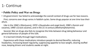 1- Continue
• Public Policy and War on Drugs
• US government has failed to acknowledge the overall context of drugs use for two reasons.
First, concerns over drugs varies in faddish cycles. Some drugs popular at one time lose their
allure.
Like in the 1960`s (Marijuana), 1970`s (Quaaludes and angel dust), 1980`s (heroin and
cocaine), 1990`s (Crack cocaine), and in the 21`st century (Methamphetamine).
Second, War on drugs also fails to recognize the links between drug taking behaviour and
general behaviour of people of the USA.
It is learned initially through legal medications.
Experience with these medications introduce people to desired Benefits; reducing
headaches, increasing bowel regularity, suppressing appetite to lose weight, clearing stuffed
nose, keeping drivers and students awake at night.
 