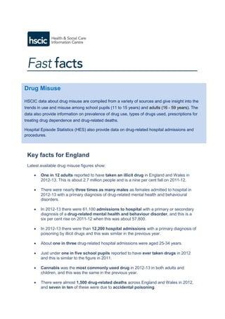 Key facts for England
Latest available drug misuse figures show:
 One in 12 adults reported to have taken an illicit drug in England and Wales in
2012-13. This is about 2.7 million people and is a nine per cent fall on 2011-12.
 There were nearly three times as many males as females admitted to hospital in
2012-13 with a primary diagnosis of drug-related mental health and behavioural
disorders.
 In 2012-13 there were 61,100 admissions to hospital with a primary or secondary
diagnosis of a drug-related mental health and behaviour disorder, and this is a
six per cent rise on 2011-12 when this was about 57,800.
 In 2012-13 there were than 12,200 hospital admissions with a primary diagnosis of
poisoning by illicit drugs and this was similar in the previous year.
 About one in three drug-related hospital admissions were aged 25-34 years.
 Just under one in five school pupils reported to have ever taken drugs in 2012
and this is similar to the figure in 2011.
 Cannabis was the most commonly used drug in 2012-13 in both adults and
children, and this was the same in the previous year.
 There were almost 1,500 drug-related deaths across England and Wales in 2012,
and seven in ten of these were due to accidental poisoning.
Drug Misuse
HSCIC data about drug misuse are compiled from a variety of sources and give insight into the
trends in use and misuse among school pupils (11 to 15 years) and adults (16 - 59 years). The
data also provide information on prevalence of drug use, types of drugs used, prescriptions for
treating drug dependence and drug-related deaths.
Hospital Episode Statistics (HES) also provide data on drug-related hospital admissions and
procedures.
 