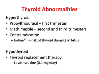 Thyroid Abnormalities
Hyperthyroid
• Propylthiouracil – first trimester
• Methimazole – second and third trimesters
• Contraindication
– Iodine131 – risk of thyroid damage in fetus
Hypothyroid
• Thyroid replacement therapy
– Levothyroxine (0.1 mg/day)
 