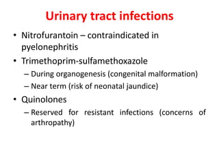 Urinary tract infections
• Nitrofurantoin – contraindicated in
pyelonephritis
• Trimethoprim-sulfamethoxazole
– During organogenesis (congenital malformation)
– Near term (risk of neonatal jaundice)
• Quinolones
– Reserved for resistant infections (concerns of
arthropathy)
 