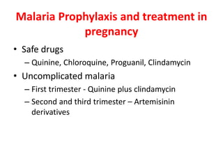 Malaria Prophylaxis and treatment in
pregnancy
• Safe drugs
– Quinine, Chloroquine, Proguanil, Clindamycin
• Uncomplicated malaria
– First trimester - Quinine plus clindamycin
– Second and third trimester – Artemisinin
derivatives
 
