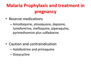 Malaria Prophylaxis and treatment in
pregnancy
• Reserve medications
– Amodiaquine, atovaquone, dapsone,
lumefantrine, mefloquine, piperaquine,
pyrimethamine plus sulfadoxine
• Caution and contraindication
– Halofantrine and primaquine
– Doxycycline
 