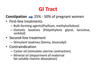 GI Tract
Constipation 25% - 50% of pregnant women
• First-line treatments
– Bulk-forming agents(Psyllium, methylcellulose)
– Osmotic laxatives (Polyethylene glycol, lactulose,
sorbitol)
• Second-line treatment
– Stimulant laxatives (Senna, bisacodyl)
• Contraindication
– Castor oil (stimulate uterine contraction)
– Mineral oil (impairment of maternal
fat-soluble vitamin absorption)
 